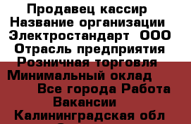 Продавец-кассир › Название организации ­ Электростандарт, ООО › Отрасль предприятия ­ Розничная торговля › Минимальный оклад ­ 22 000 - Все города Работа » Вакансии   . Калининградская обл.,Советск г.